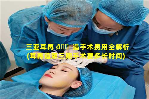 三亚耳再 🐠 造手术费用全解析(耳再造第三期手术要多长时间)